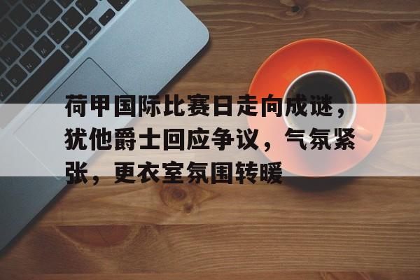 华体会体育下载-包含荷甲国际比赛日走向成谜，犹他爵士回应争议，气氛紧张，更衣室氛围转暖的词条