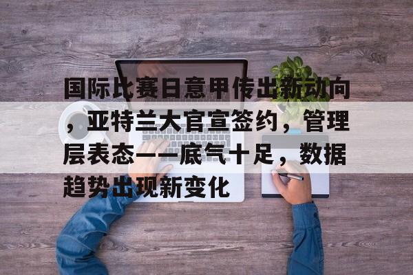 爱游戏-国际比赛日意甲传出新动向，亚特兰大官宣签约，管理层表态——底气十足，数据趋势出现新变化的简单介绍